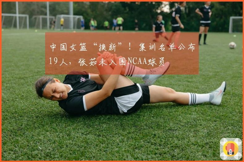 中国女篮“换新”！集训名单公布19人，张茹未入围NCAA球员