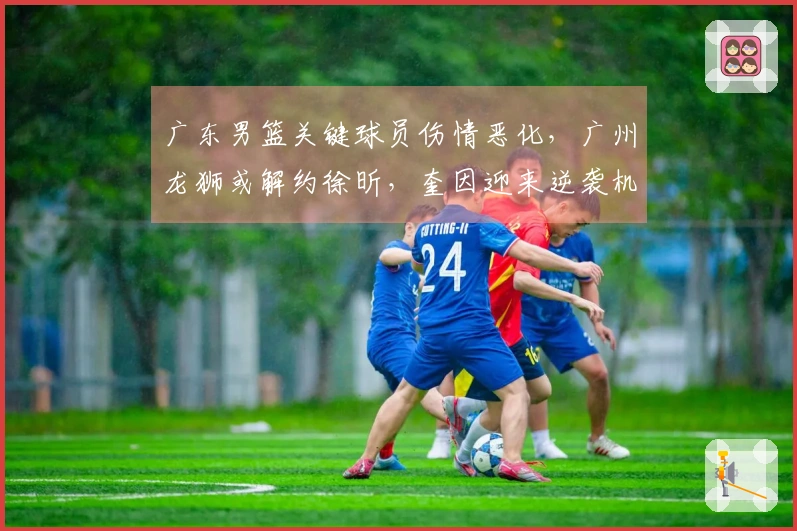 广东男篮关键球员伤情恶化，广州龙狮或解约徐昕，奎因迎来逆袭机会