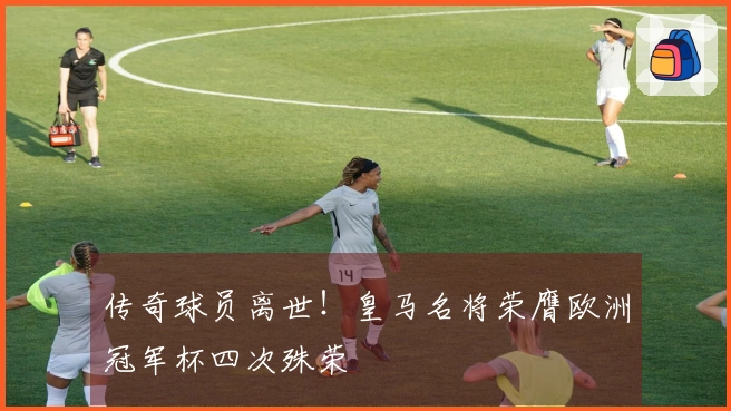 传奇球员离世！皇马名将荣膺欧洲冠军杯四次殊荣