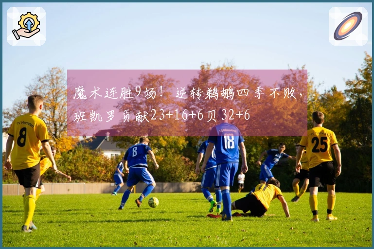 魔术连胜9场！逆转鹈鹕四季不败，班凯罗贡献23+16+6贝32+6