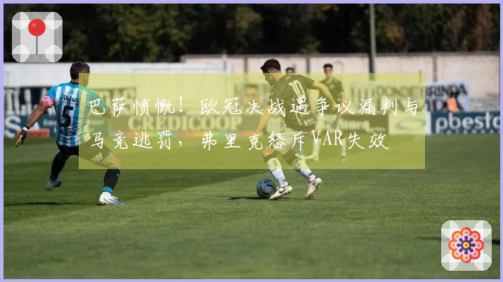 巴萨愤慨！欧冠决战遇争议漏判与马竞逃罚，弗里克怒斥VAR失效