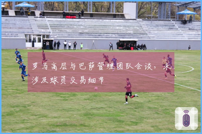 罗马高层与巴萨管理团队会谈，未涉及球员交易细节