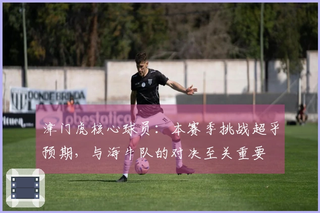 津门虎核心球员：本赛季挑战超乎预期，与海牛队的对决至关重要