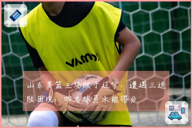 山东男篮主场败于辽宁，遭遇三连败困境，四名球员未能得分