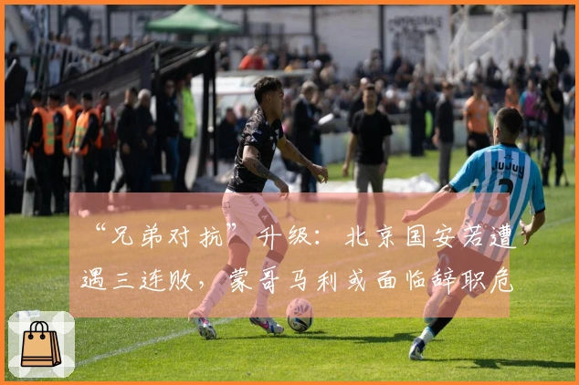 “兄弟对抗”升级：北京国安若遭遇三连败，蒙哥马利或面临辞职危机