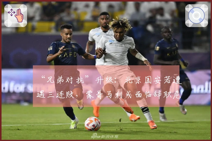 “兄弟对抗”升级：北京国安若遭遇三连败，蒙哥马利或面临辞职危机