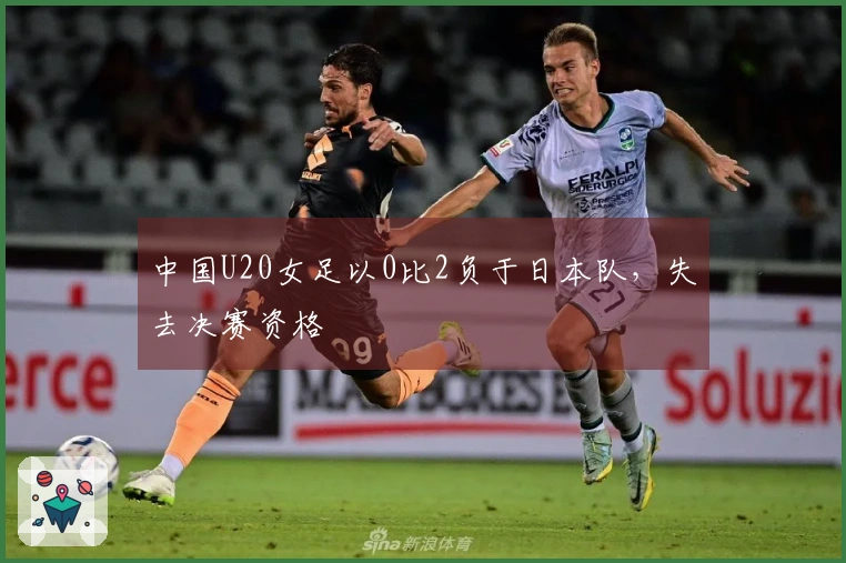 中国U20女足以0比2负于日本队，失去决赛资格