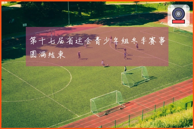 第十七届省运会青少年组冬季赛事圆满结束