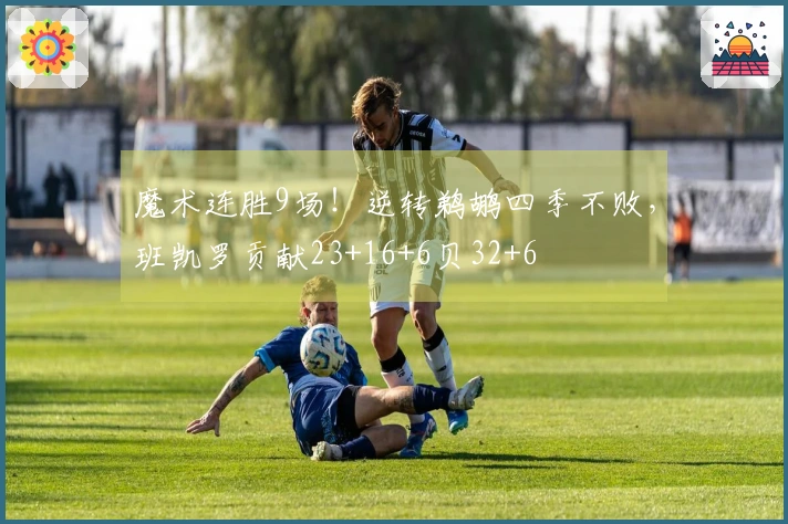 魔术连胜9场！逆转鹈鹕四季不败，班凯罗贡献23+16+6贝32+6