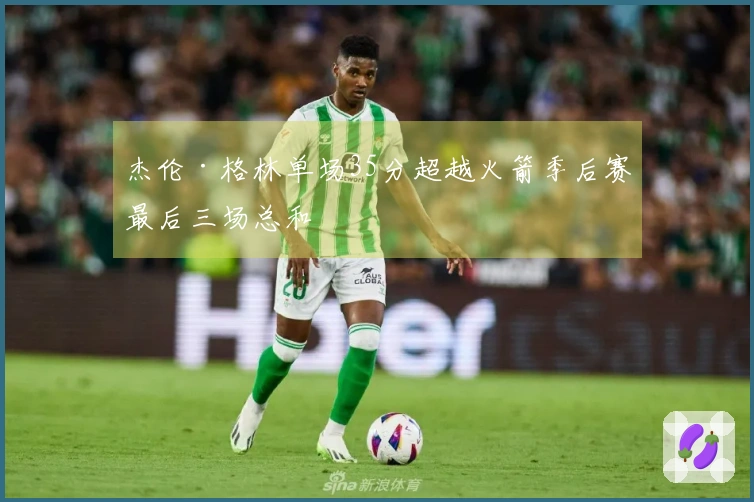 杰伦·格林单场35分超越火箭季后赛最后三场总和