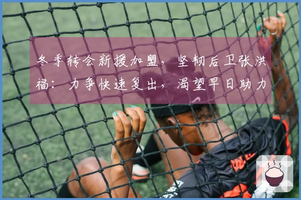 冬季转会新援加盟，坚韧后卫张洪福：力争快速复出，渴望早日助力球队