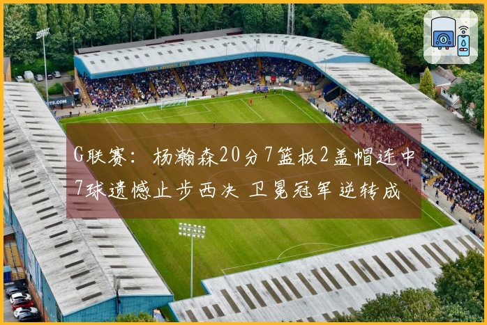 G联赛：杨瀚森20分7篮板2盖帽连中7球遗憾止步西决 卫冕冠军逆转成功