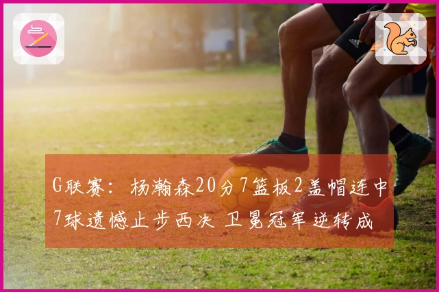 G联赛：杨瀚森20分7篮板2盖帽连中7球遗憾止步西决 卫冕冠军逆转成功