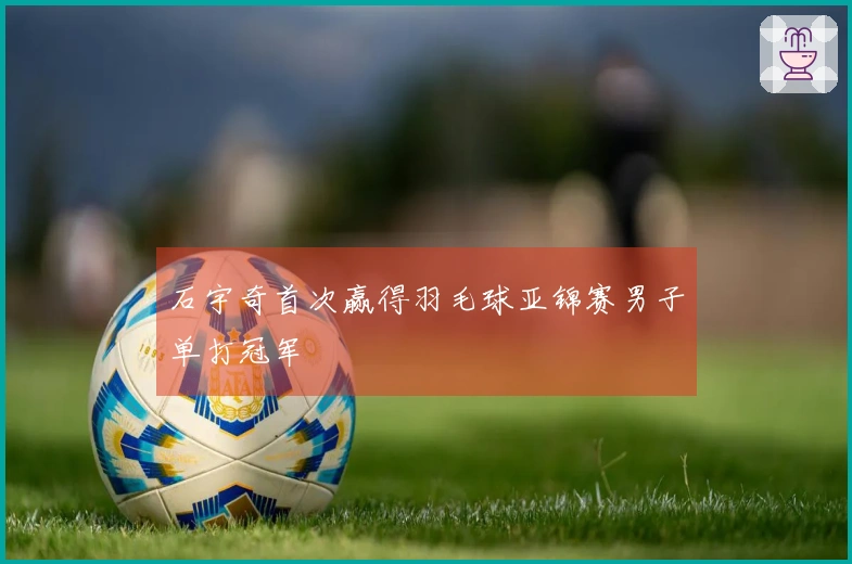 石宇奇首次赢得羽毛球亚锦赛男子单打冠军